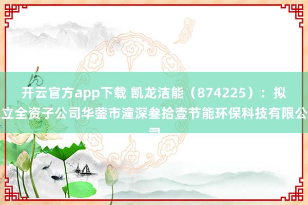 开云官方app下载 凯龙洁能（874225）：拟设立全资子公司华蓥市潼深叁拾壹节能环保科技有限公司