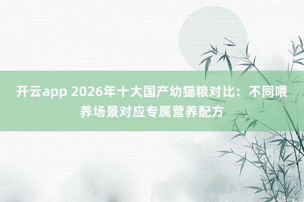 开云app 2026年十大国产幼猫粮对比：不同喂养场景对应专属营养配方