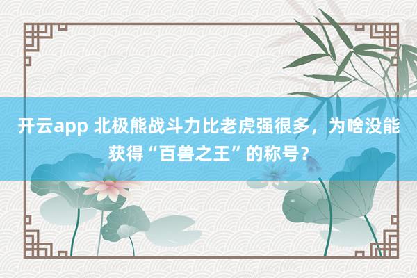 开云app 北极熊战斗力比老虎强很多,为啥没能获得“百兽之王”的称号?