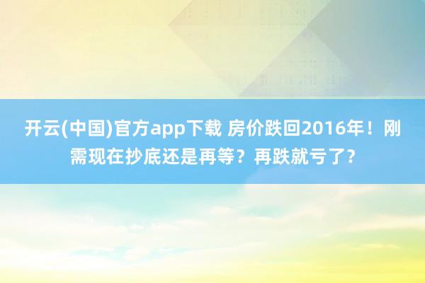 开云(中国)官方app下载 房价跌回2016年!刚需现在抄底还是再等?再跌就亏了?