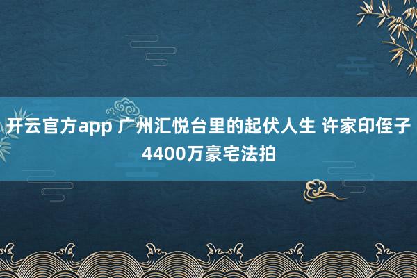 开云官方app 广州汇悦台里的起伏人生 许家印侄子4400万豪宅法拍