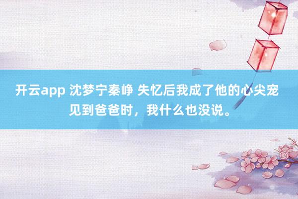 开云app 沈梦宁秦峥 失忆后我成了他的心尖宠 见到爸爸时，我什么也没说。
