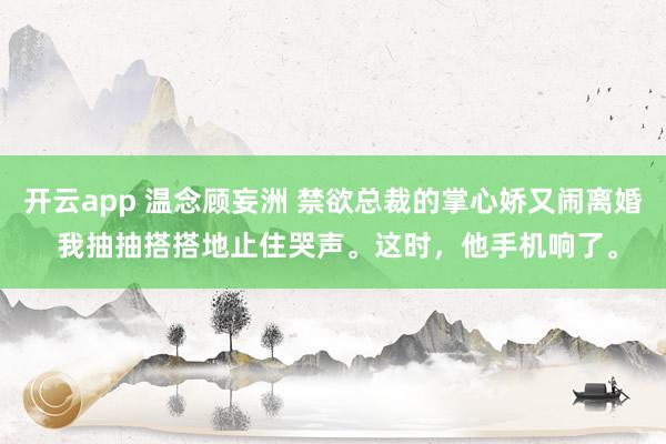 开云app 温念顾妄洲 禁欲总裁的掌心娇又闹离婚 我抽抽搭搭地止住哭声。这时，他手机响了。
