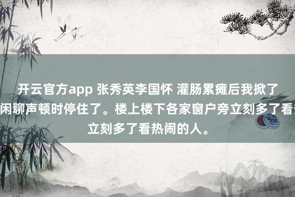 开云官方app 张秀英李国怀 灌肠累瘫后我掀了好人的底 闲聊声顿时停住了。楼上楼下各家窗户旁立刻多了看热闹的人。