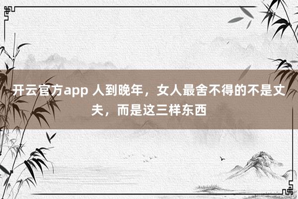 开云官方app 人到晚年,女人最舍不得的不是丈夫,而是这三样东西