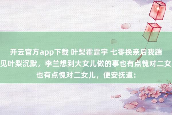 开云官方app下载 叶梨霍霆宇 七零换亲后我踹飞白眼狼全家 见叶梨沉默，李兰想到大女儿做的事也有点愧对二女儿，便安抚道：