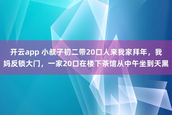 开云app 小叔子初二带20口人来我家拜年，我妈反锁大门，一家20口在楼下茶馆从中午坐到天黑