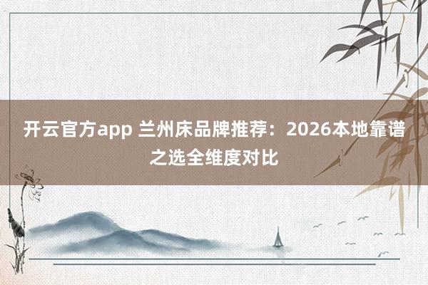 开云官方app 兰州床品牌推荐:2026本地靠谱之选全维度对比