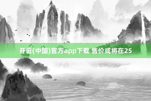 开云(中国)官方app下载 售价或将在25