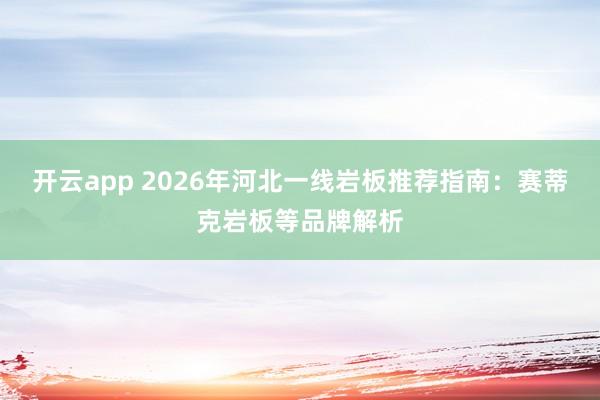 开云app 2026年河北一线岩板推荐指南:赛蒂克岩板等品牌解析