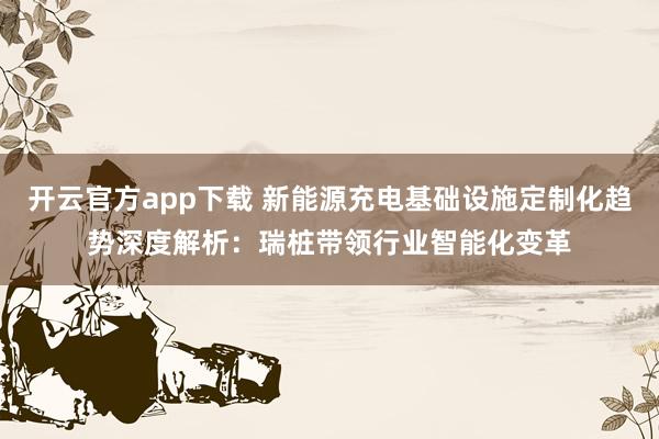 开云官方app下载 新能源充电基础设施定制化趋势深度解析:瑞桩带领行业智能化变革