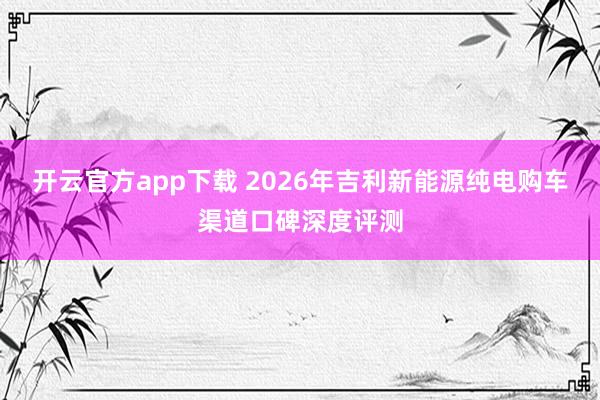 开云官方app下载 2026年吉利新能源纯电购车渠道口碑深度评测