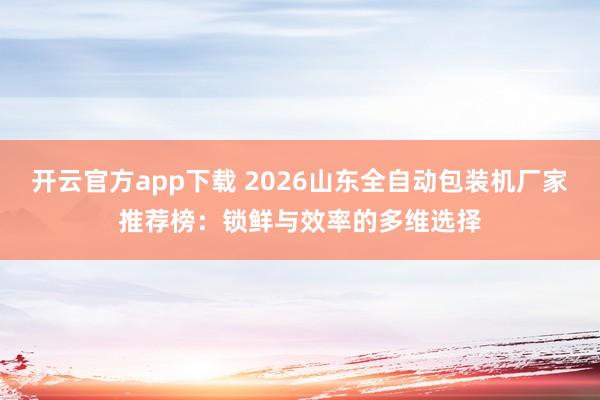 开云官方app下载 2026山东全自动包装机厂家推荐榜:锁鲜与效率的多维选择