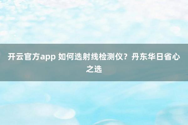 开云官方app 如何选射线检测仪？丹东华日省心之选