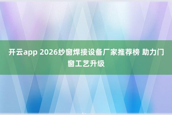 开云app 2026纱窗焊接设备厂家推荐榜 助力门窗工艺升级