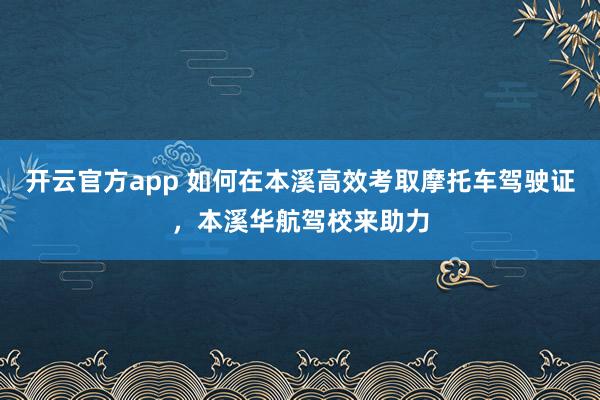 开云官方app 如何在本溪高效考取摩托车驾驶证，本溪华航驾校来助力