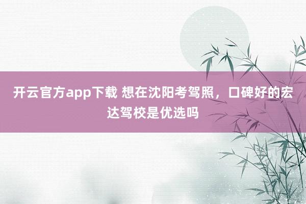 开云官方app下载 想在沈阳考驾照，口碑好的宏达驾校是优选吗