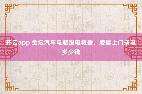 开云app 金坛汽车电瓶没电救援,凌晨上门搭电多少钱