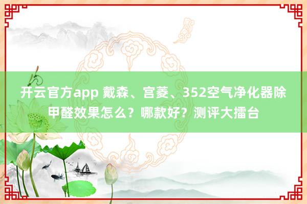 开云官方app 戴森、宫菱、352空气净化器除甲醛效果怎么?哪款好?测评大擂台