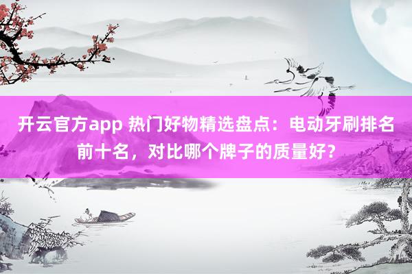 开云官方app 热门好物精选盘点：电动牙刷排名前十名，对比哪个牌子的质量好？