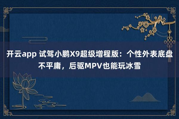 开云app 试驾小鹏X9超级增程版：个性外表底盘不平庸，后驱MPV也能玩冰雪
