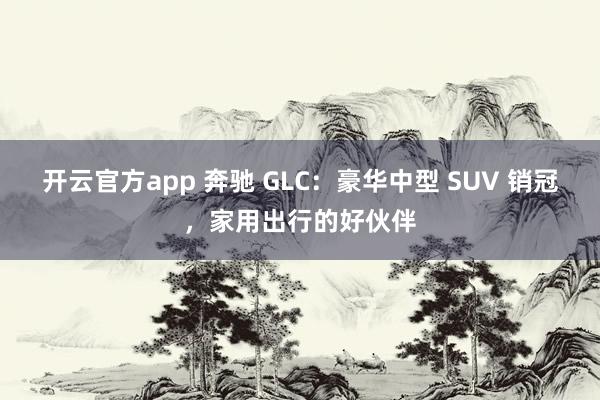 开云官方app 奔驰 GLC：豪华中型 SUV 销冠，家用出行的好伙伴