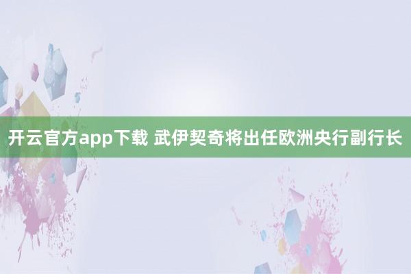 开云官方app下载 武伊契奇将出任欧洲央行副行长
