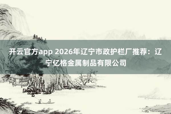 开云官方app 2026年辽宁市政护栏厂推荐：辽宁亿格金属制品有限公司