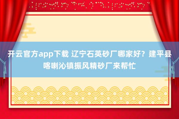开云官方app下载 辽宁石英砂厂哪家好?建平县喀喇沁镇振风精砂厂来帮忙