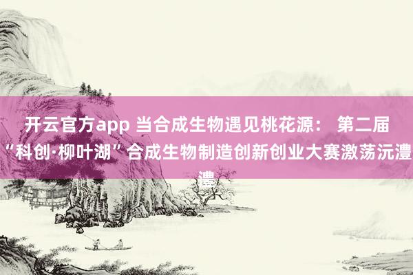 开云官方app 当合成生物遇见桃花源： 第二届“科创·柳叶湖”合成生物制造创新创业大赛激荡沅澧
