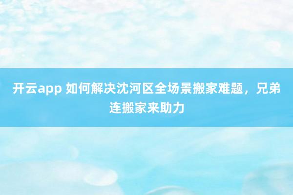 开云app 如何解决沈河区全场景搬家难题，兄弟连搬家来助力