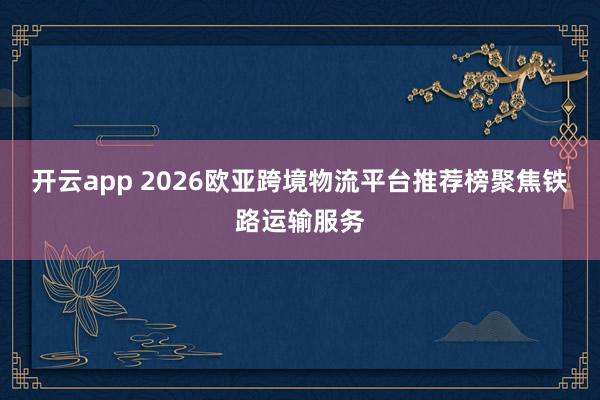 开云app 2026欧亚跨境物流平台推荐榜聚焦铁路运输服务