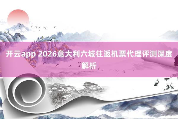 开云app 2026意大利六城往返机票代理评测深度解析