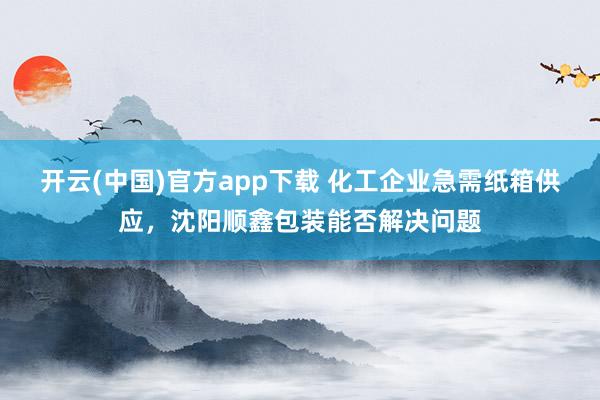 开云(中国)官方app下载 化工企业急需纸箱供应,沈阳顺鑫包装能否解决问题