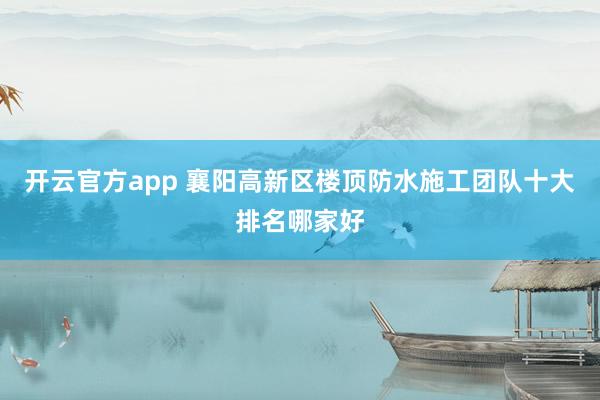 开云官方app 襄阳高新区楼顶防水施工团队十大排名哪家好
