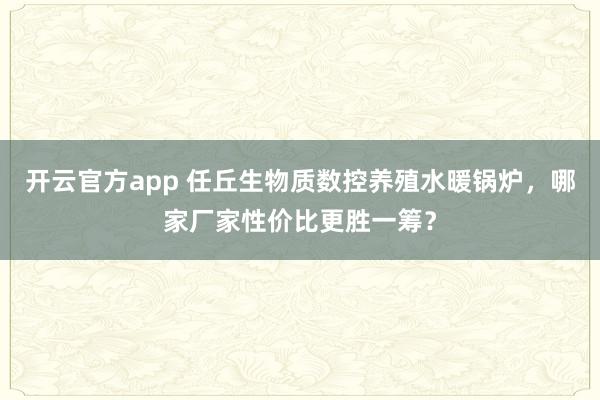 开云官方app 任丘生物质数控养殖水暖锅炉，哪家厂家性价比更胜一筹？