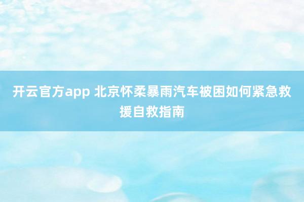 开云官方app 北京怀柔暴雨汽车被困如何紧急救援自救指南