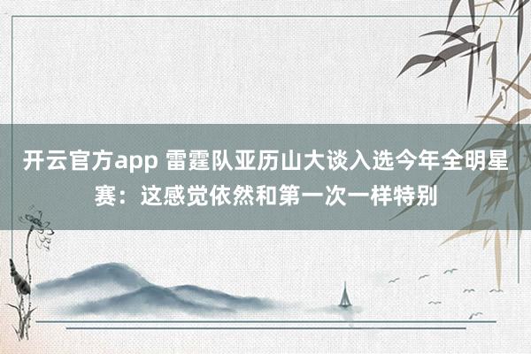 开云官方app 雷霆队亚历山大谈入选今年全明星赛:这感觉依然和第一次一样特别