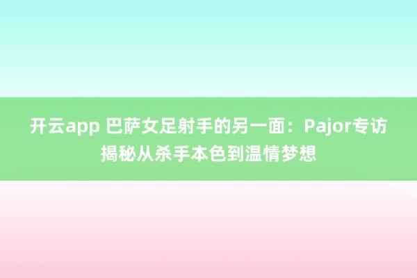 开云app 巴萨女足射手的另一面：Pajor专访揭秘从杀手本色到温情梦想