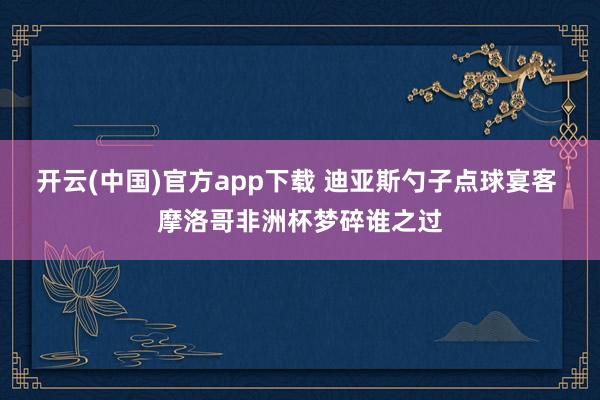 开云(中国)官方app下载 迪亚斯勺子点球宴客 摩洛哥非洲杯梦碎谁之过