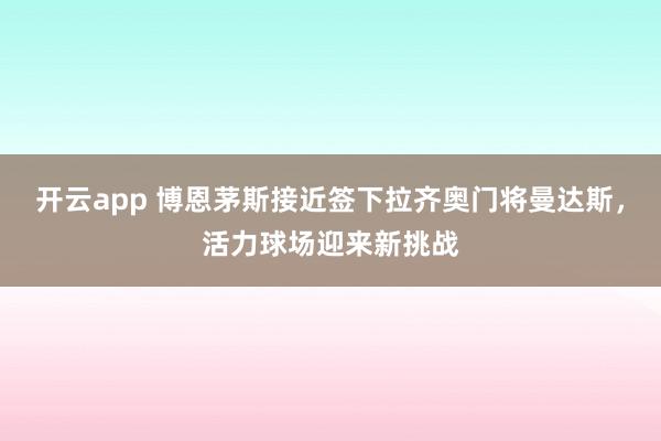 开云app 博恩茅斯接近签下拉齐奥门将曼达斯，活力球场迎来新挑战