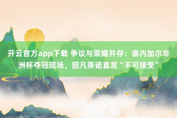 开云官方app下载 争议与荣耀并存：塞内加尔非洲杯夺冠现场，因凡蒂诺直言“不可接受”