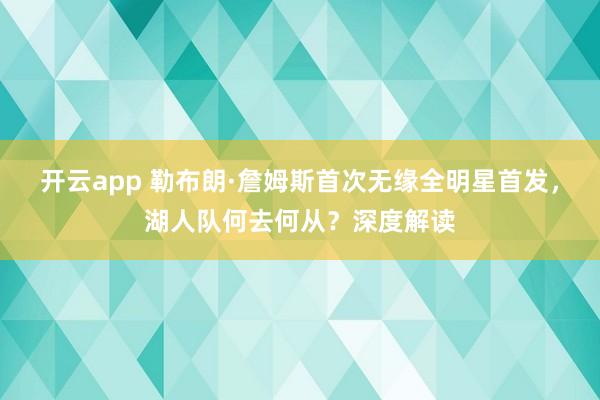 开云app 勒布朗·詹姆斯首次无缘全明星首发,湖人队何去何从?深度解读