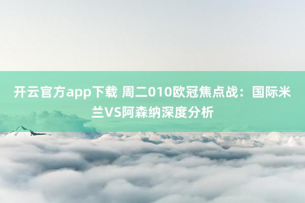 开云官方app下载 周二010欧冠焦点战：国际米兰VS阿森纳深度分析