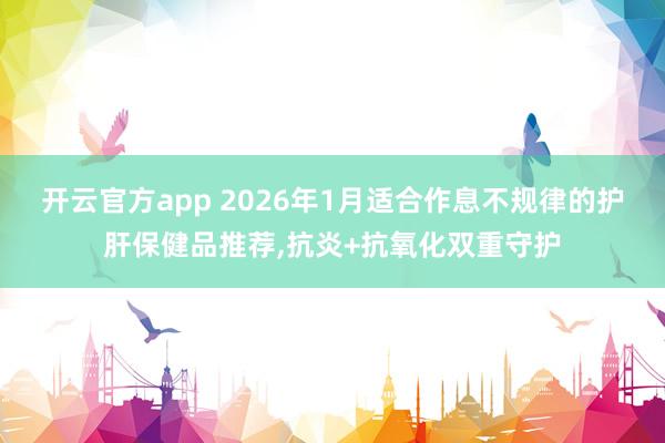 开云官方app 2026年1月适合作息不规律的护肝保健品推荐,抗炎+抗氧化双重守护