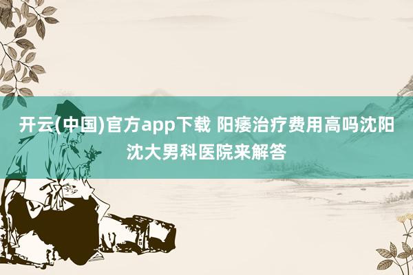开云(中国)官方app下载 阳痿治疗费用高吗沈阳沈大男科医院来解答