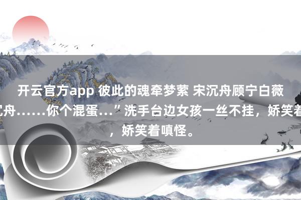 开云官方app 彼此的魂牵梦萦 宋沉舟顾宁白薇薇 “沉舟……你个混蛋…”洗手台边女孩一丝不挂,娇笑着嗔怪。