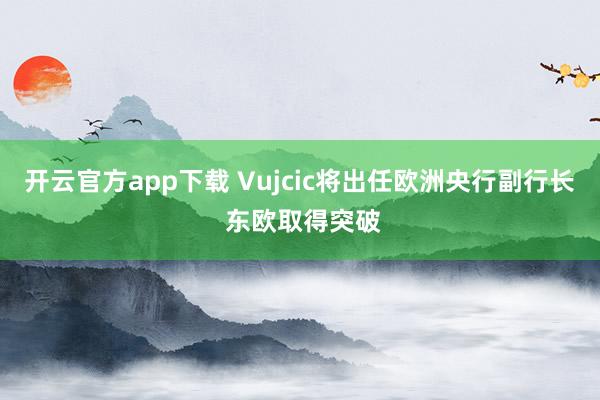 开云官方app下载 Vujcic将出任欧洲央行副行长 东欧取得突破