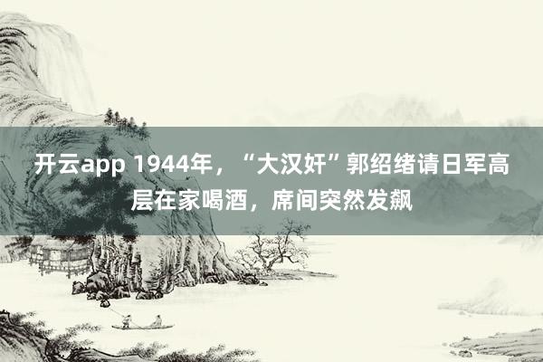 开云app 1944年,“大汉奸”郭绍绪请日军高层在家喝酒,席间突然发飙
