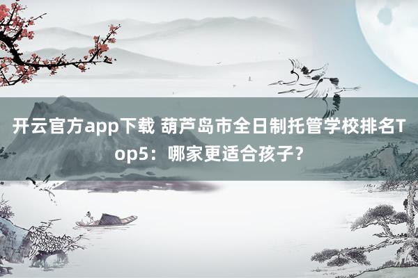 开云官方app下载 葫芦岛市全日制托管学校排名Top5:哪家更适合孩子?